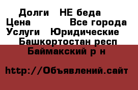 Долги - НЕ беда ! › Цена ­ 1 000 - Все города Услуги » Юридические   . Башкортостан респ.,Баймакский р-н